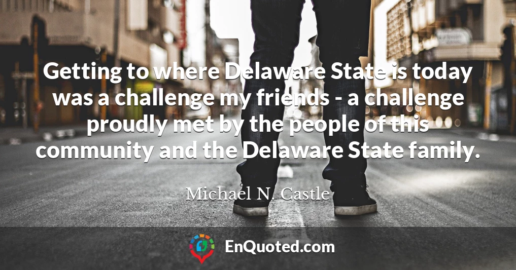 Getting to where Delaware State is today was a challenge my friends - a challenge proudly met by the people of this community and the Delaware State family.
