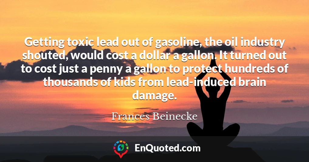 Getting toxic lead out of gasoline, the oil industry shouted, would cost a dollar a gallon. It turned out to cost just a penny a gallon to protect hundreds of thousands of kids from lead-induced brain damage.