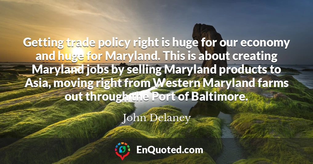 Getting trade policy right is huge for our economy and huge for Maryland. This is about creating Maryland jobs by selling Maryland products to Asia, moving right from Western Maryland farms out through the Port of Baltimore.