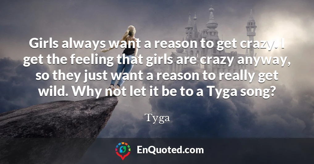 Girls always want a reason to get crazy. I get the feeling that girls are crazy anyway, so they just want a reason to really get wild. Why not let it be to a Tyga song?