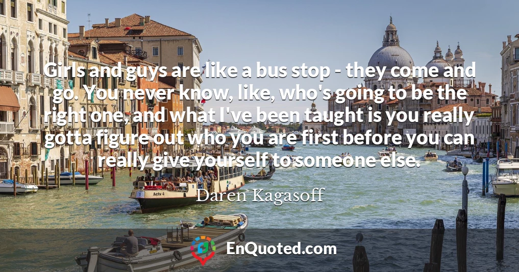 Girls and guys are like a bus stop - they come and go. You never know, like, who's going to be the right one, and what I've been taught is you really gotta figure out who you are first before you can really give yourself to someone else.