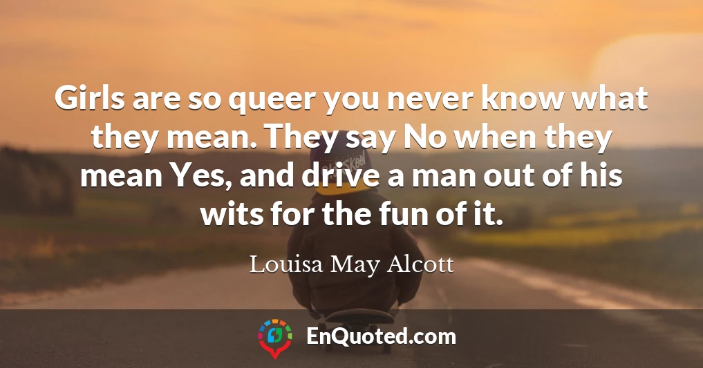 Girls are so queer you never know what they mean. They say No when they mean Yes, and drive a man out of his wits for the fun of it.