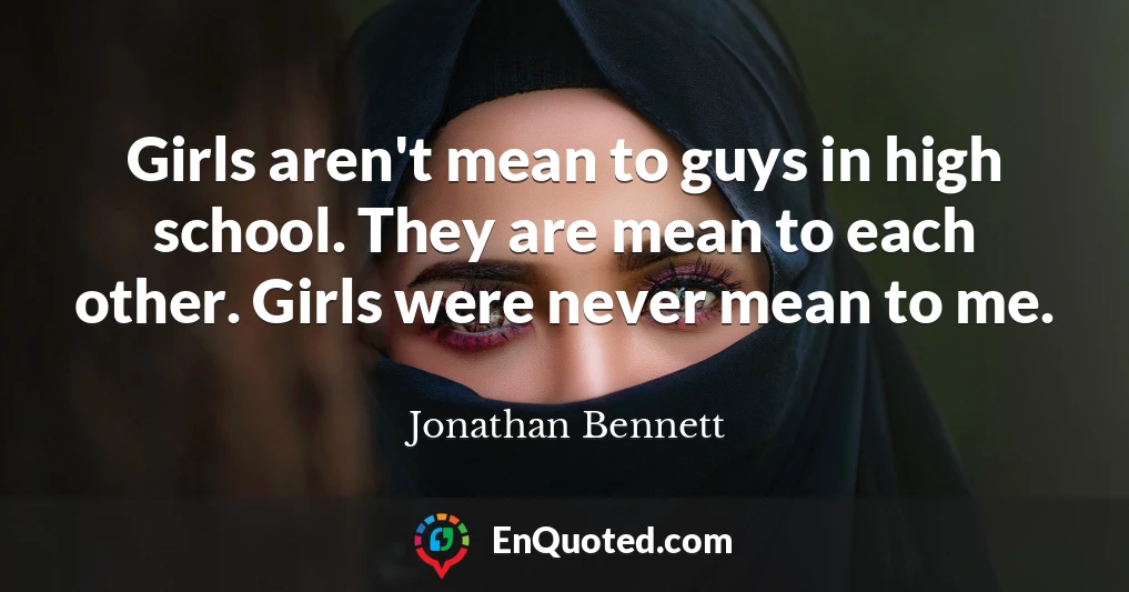 Girls aren't mean to guys in high school. They are mean to each other. Girls were never mean to me.