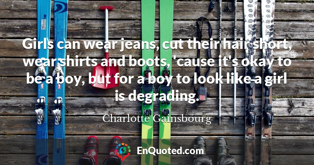 Girls can wear jeans, cut their hair short, wear shirts and boots, 'cause it's okay to be a boy, but for a boy to look like a girl is degrading.