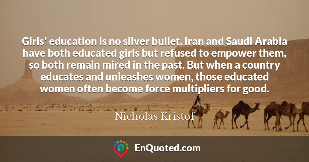 Girls' education is no silver bullet. Iran and Saudi Arabia have both educated girls but refused to empower them, so both remain mired in the past. But when a country educates and unleashes women, those educated women often become force multipliers for good.