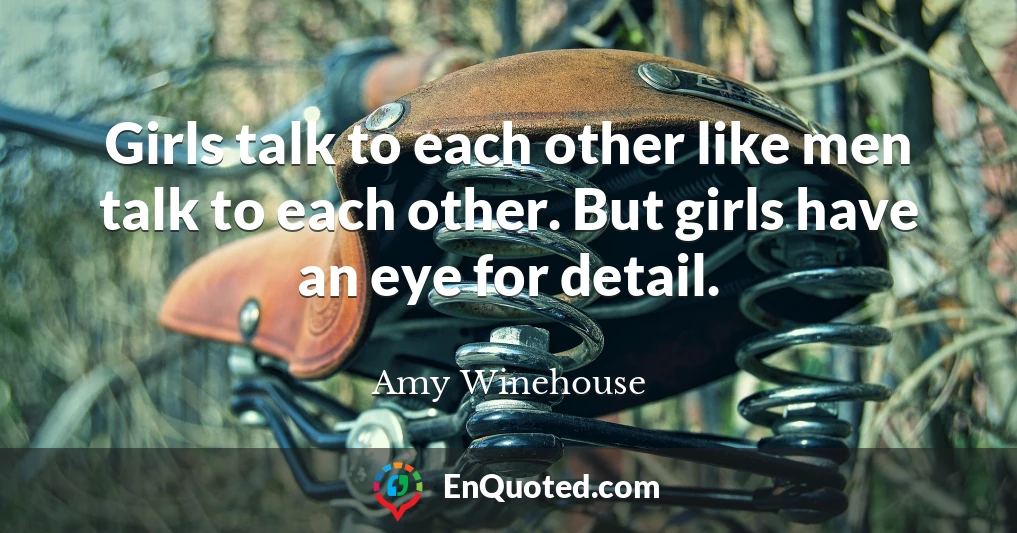 Girls talk to each other like men talk to each other. But girls have an eye for detail.