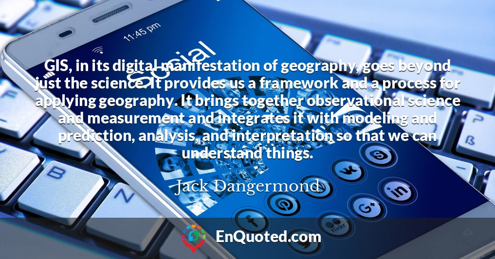 GIS, in its digital manifestation of geography, goes beyond just the science. It provides us a framework and a process for applying geography. It brings together observational science and measurement and integrates it with modeling and prediction, analysis, and interpretation so that we can understand things.