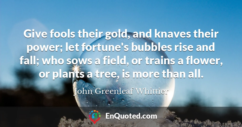 Give fools their gold, and knaves their power; let fortune's bubbles rise and fall; who sows a field, or trains a flower, or plants a tree, is more than all.