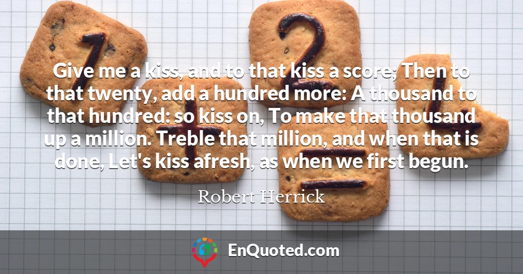 Give me a kiss, and to that kiss a score; Then to that twenty, add a hundred more: A thousand to that hundred: so kiss on, To make that thousand up a million. Treble that million, and when that is done, Let's kiss afresh, as when we first begun.