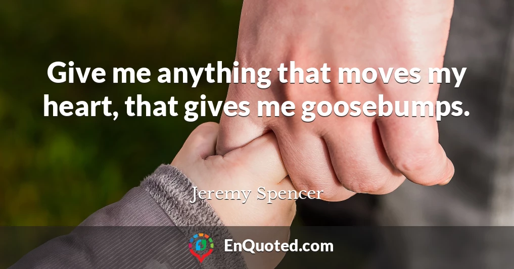 Give me anything that moves my heart, that gives me goosebumps.