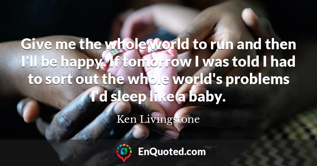 Give me the whole world to run and then I'll be happy. If tomorrow I was told I had to sort out the whole world's problems I'd sleep like a baby.