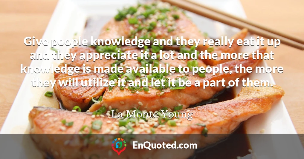 Give people knowledge and they really eat it up and they appreciate it a lot and the more that knowledge is made available to people, the more they will utilize it and let it be a part of them.