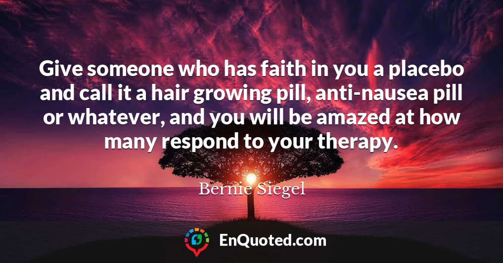 Give someone who has faith in you a placebo and call it a hair growing pill, anti-nausea pill or whatever, and you will be amazed at how many respond to your therapy.