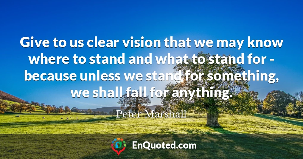 Give to us clear vision that we may know where to stand and what to stand for - because unless we stand for something, we shall fall for anything.