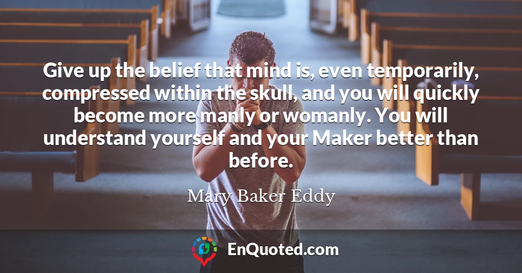 Give up the belief that mind is, even temporarily, compressed within the skull, and you will quickly become more manly or womanly. You will understand yourself and your Maker better than before.