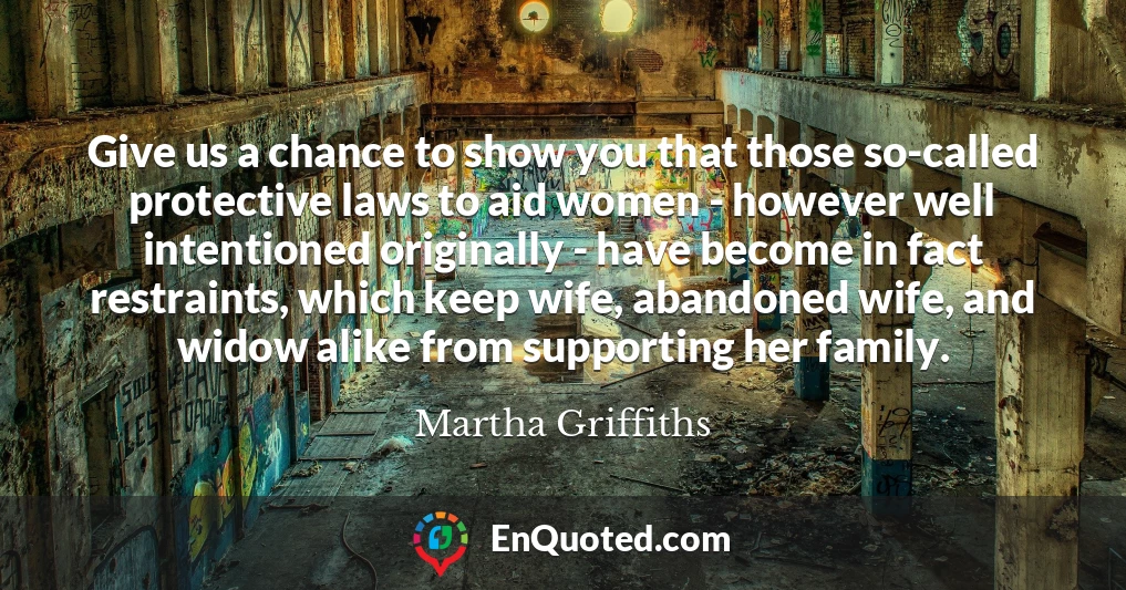 Give us a chance to show you that those so-called protective laws to aid women - however well intentioned originally - have become in fact restraints, which keep wife, abandoned wife, and widow alike from supporting her family.