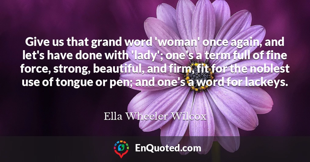 Give us that grand word 'woman' once again, and let's have done with 'lady'; one's a term full of fine force, strong, beautiful, and firm, fit for the noblest use of tongue or pen; and one's a word for lackeys.