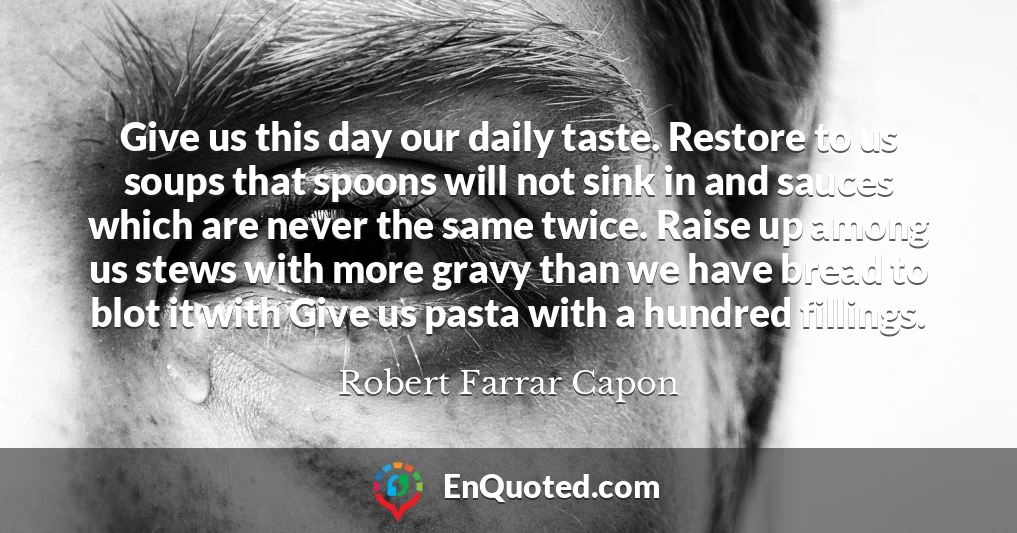 Give us this day our daily taste. Restore to us soups that spoons will not sink in and sauces which are never the same twice. Raise up among us stews with more gravy than we have bread to blot it with Give us pasta with a hundred fillings.
