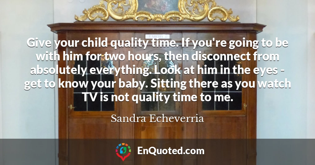 Give your child quality time. If you're going to be with him for two hours, then disconnect from absolutely everything. Look at him in the eyes - get to know your baby. Sitting there as you watch TV is not quality time to me.