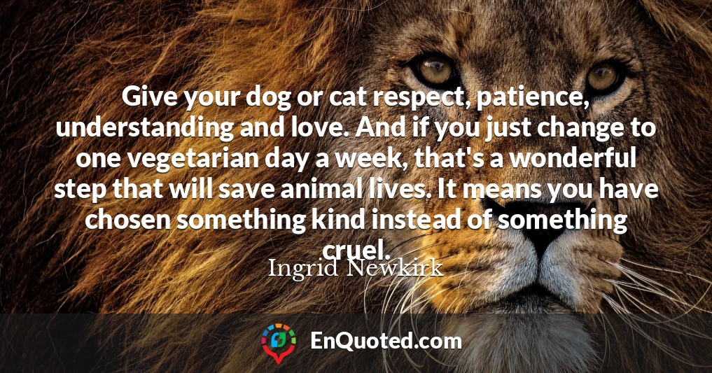 Give your dog or cat respect, patience, understanding and love. And if you just change to one vegetarian day a week, that's a wonderful step that will save animal lives. It means you have chosen something kind instead of something cruel.