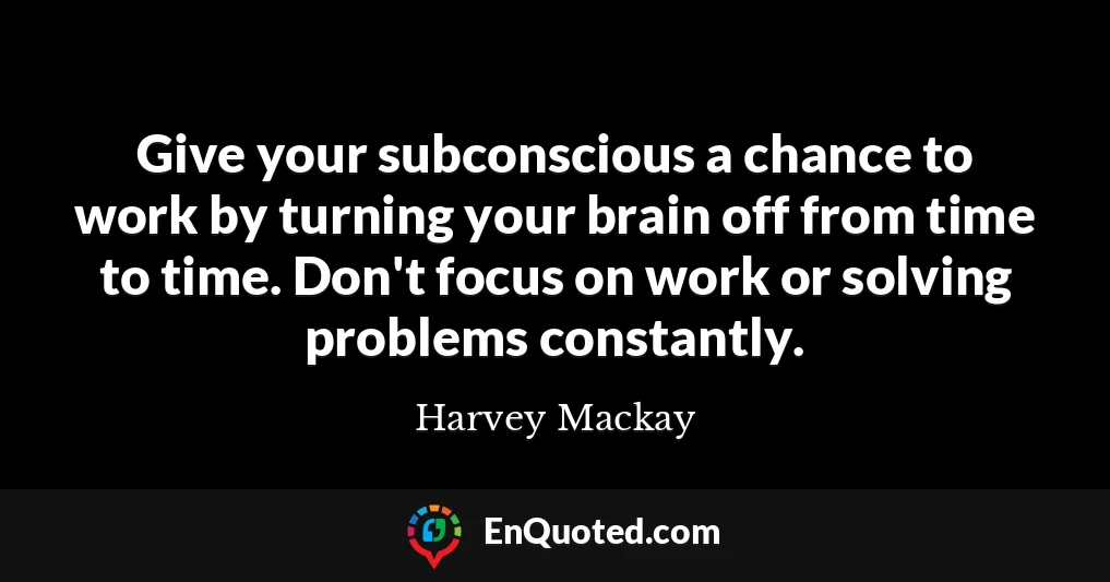 Give your subconscious a chance to work by turning your brain off from time to time. Don't focus on work or solving problems constantly.