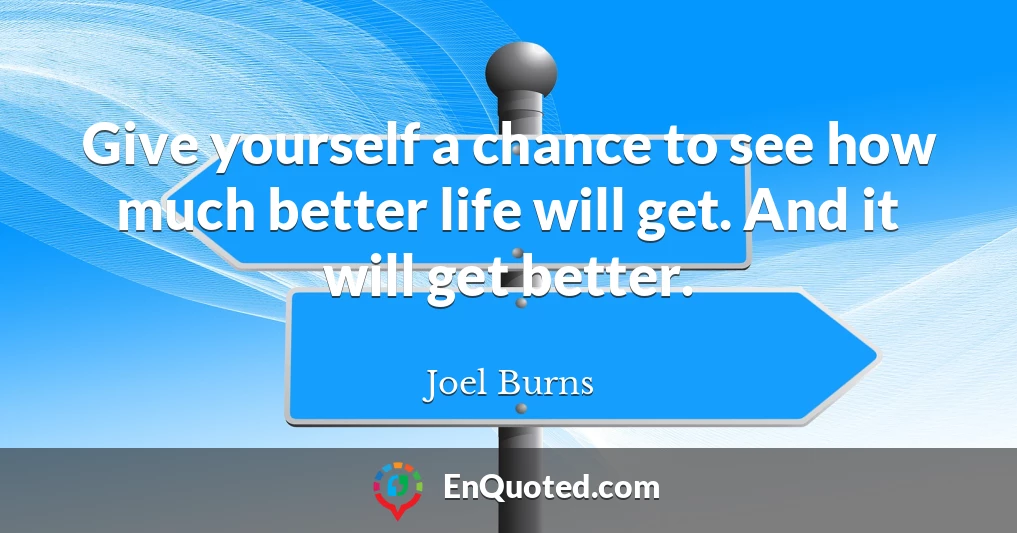 Give yourself a chance to see how much better life will get. And it will get better.