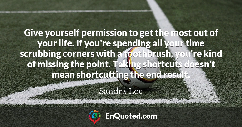 Give yourself permission to get the most out of your life. If you're spending all your time scrubbing corners with a toothbrush, you're kind of missing the point. Taking shortcuts doesn't mean shortcutting the end result.