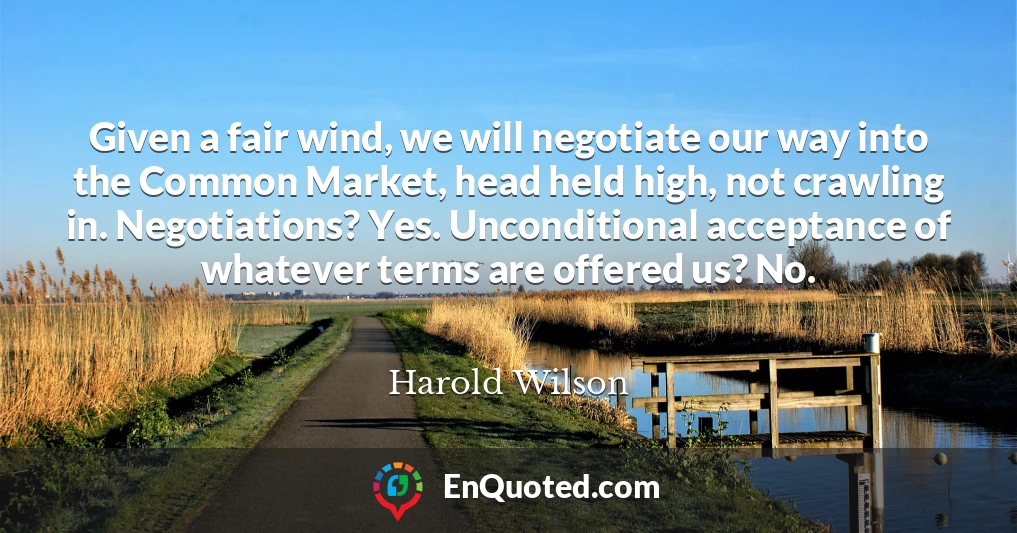 Given a fair wind, we will negotiate our way into the Common Market, head held high, not crawling in. Negotiations? Yes. Unconditional acceptance of whatever terms are offered us? No.
