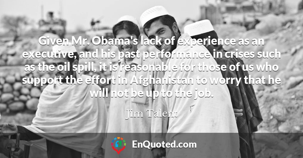 Given Mr. Obama's lack of experience as an executive, and his past performance in crises such as the oil spill, it is reasonable for those of us who support the effort in Afghanistan to worry that he will not be up to the job.