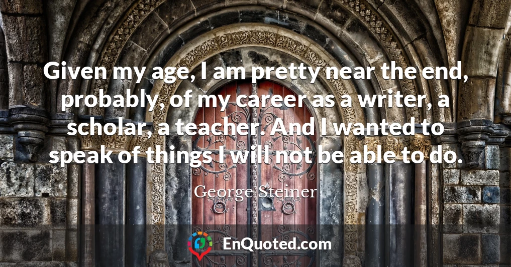Given my age, I am pretty near the end, probably, of my career as a writer, a scholar, a teacher. And I wanted to speak of things I will not be able to do.