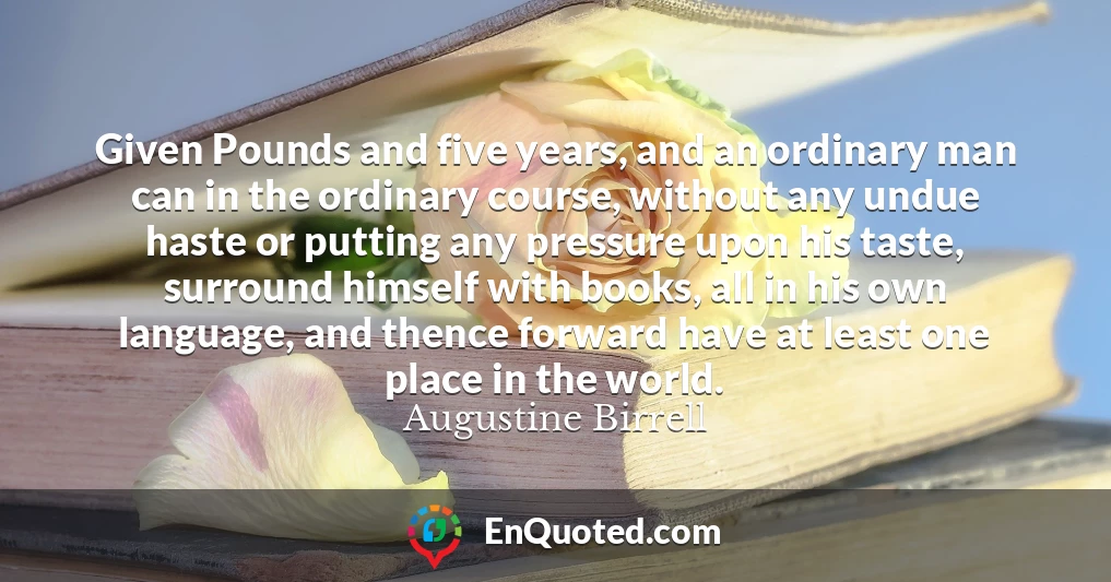 Given Pounds and five years, and an ordinary man can in the ordinary course, without any undue haste or putting any pressure upon his taste, surround himself with books, all in his own language, and thence forward have at least one place in the world.