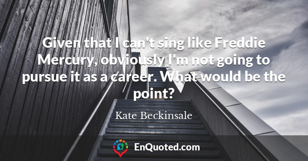 Given that I can't sing like Freddie Mercury, obviously I'm not going to pursue it as a career. What would be the point?
