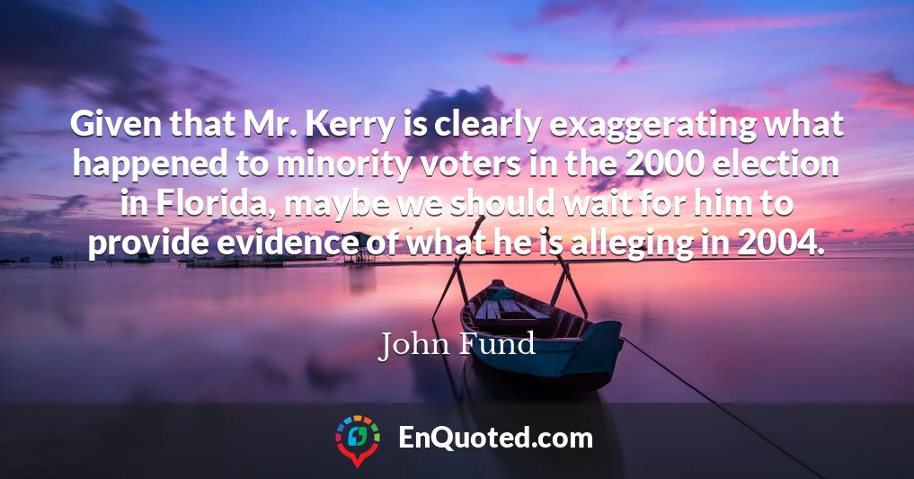 Given that Mr. Kerry is clearly exaggerating what happened to minority voters in the 2000 election in Florida, maybe we should wait for him to provide evidence of what he is alleging in 2004.