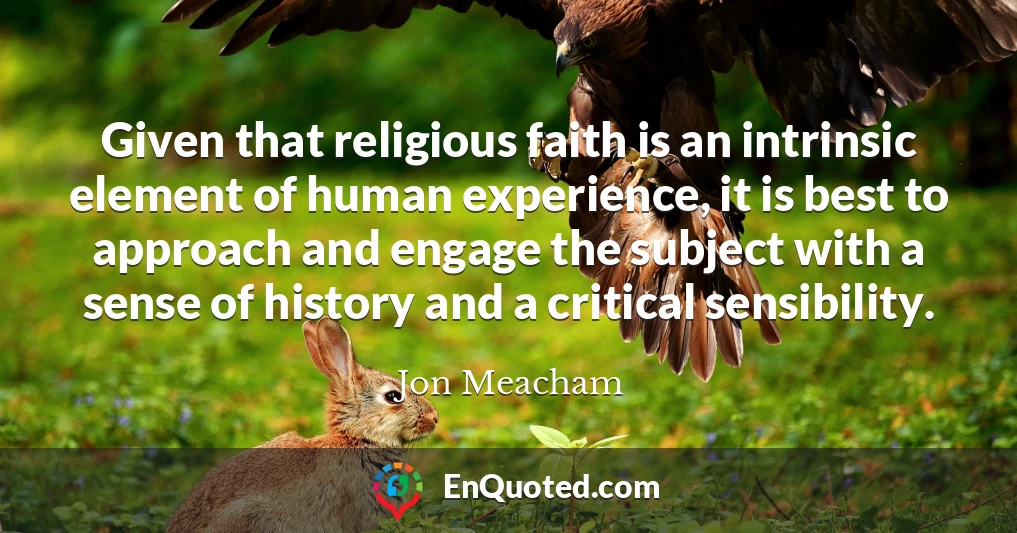 Given that religious faith is an intrinsic element of human experience, it is best to approach and engage the subject with a sense of history and a critical sensibility.