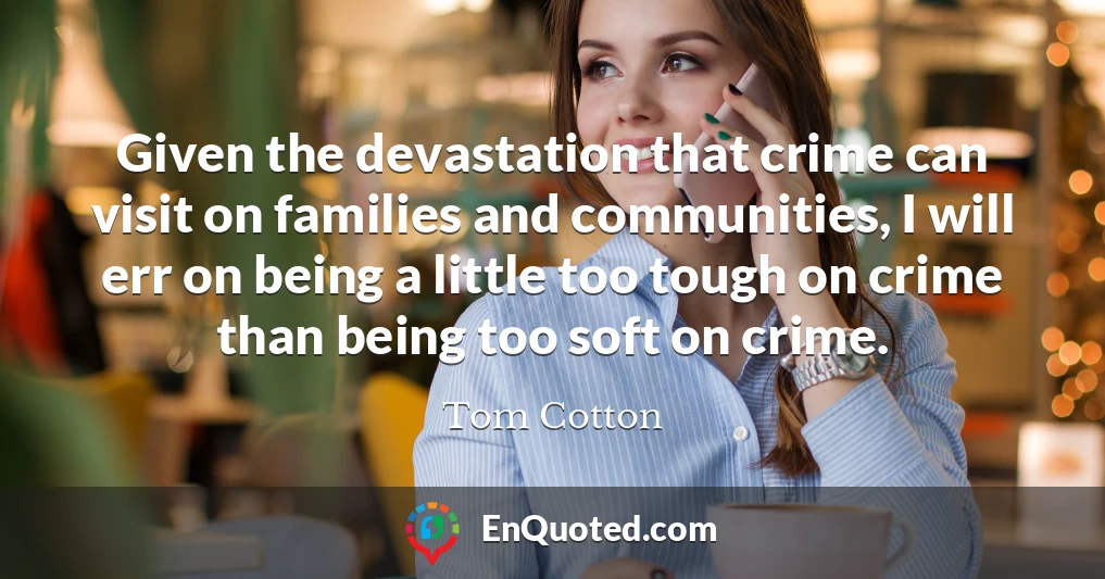 Given the devastation that crime can visit on families and communities, I will err on being a little too tough on crime than being too soft on crime.