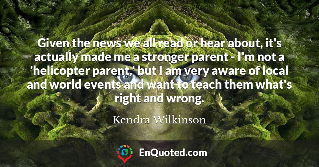 Given the news we all read or hear about, it's actually made me a stronger parent - I'm not a 'helicopter parent,' but I am very aware of local and world events and want to teach them what's right and wrong.