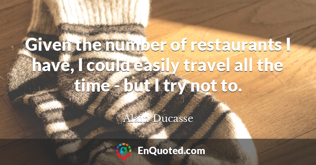 Given the number of restaurants I have, I could easily travel all the time - but I try not to.