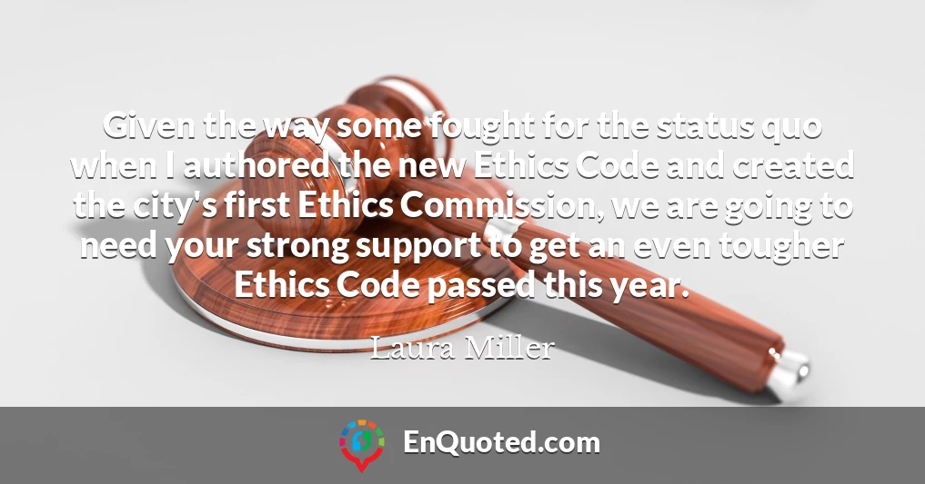 Given the way some fought for the status quo when I authored the new Ethics Code and created the city's first Ethics Commission, we are going to need your strong support to get an even tougher Ethics Code passed this year.