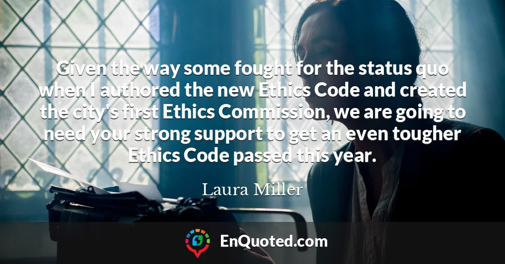 Given the way some fought for the status quo when I authored the new Ethics Code and created the city's first Ethics Commission, we are going to need your strong support to get an even tougher Ethics Code passed this year.