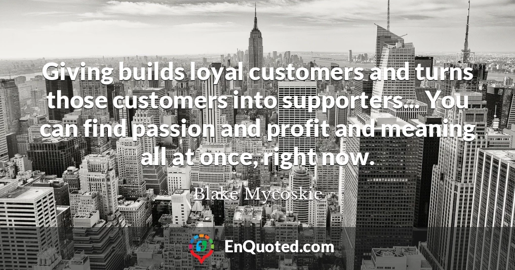 Giving builds loyal customers and turns those customers into supporters... You can find passion and profit and meaning all at once, right now.