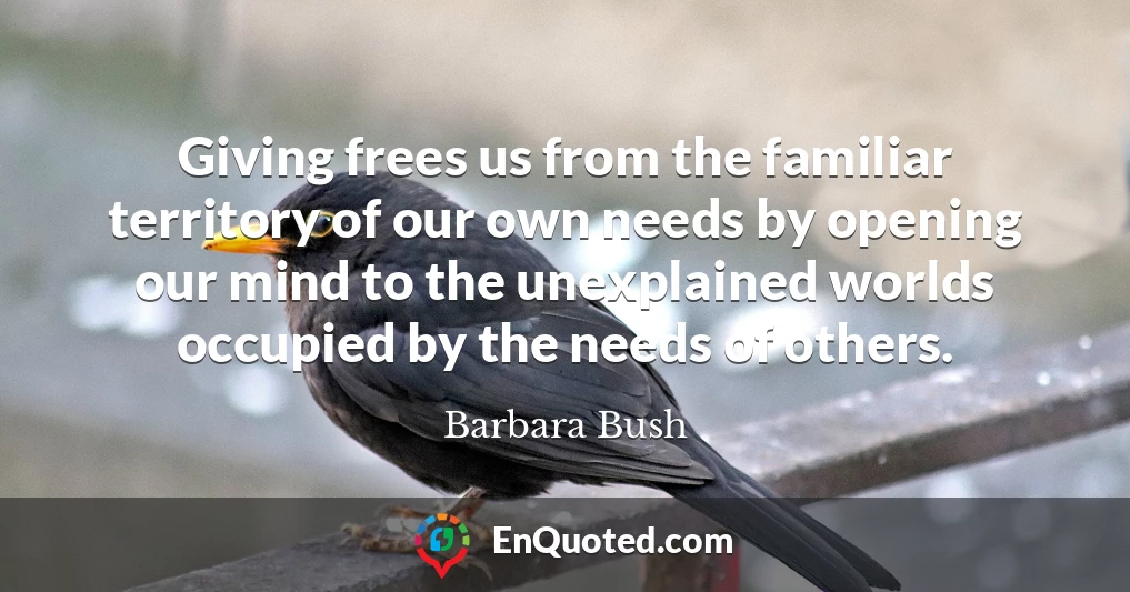 Giving frees us from the familiar territory of our own needs by opening our mind to the unexplained worlds occupied by the needs of others.