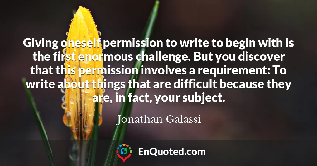 Giving oneself permission to write to begin with is the first enormous challenge. But you discover that this permission involves a requirement: To write about things that are difficult because they are, in fact, your subject.