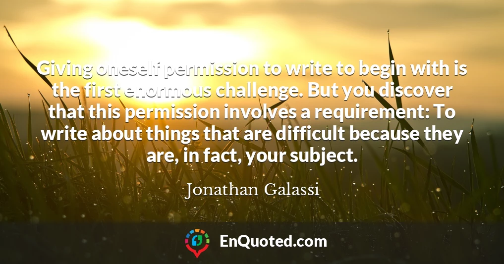 Giving oneself permission to write to begin with is the first enormous challenge. But you discover that this permission involves a requirement: To write about things that are difficult because they are, in fact, your subject.