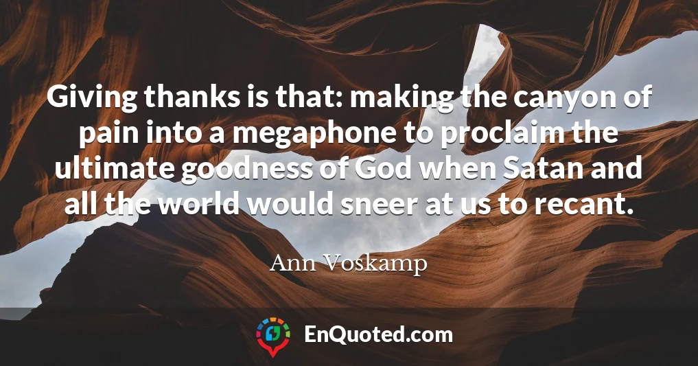 Giving thanks is that: making the canyon of pain into a megaphone to proclaim the ultimate goodness of God when Satan and all the world would sneer at us to recant.