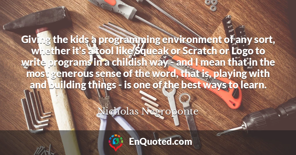 Giving the kids a programming environment of any sort, whether it's a tool like Squeak or Scratch or Logo to write programs in a childish way - and I mean that in the most generous sense of the word, that is, playing with and building things - is one of the best ways to learn.