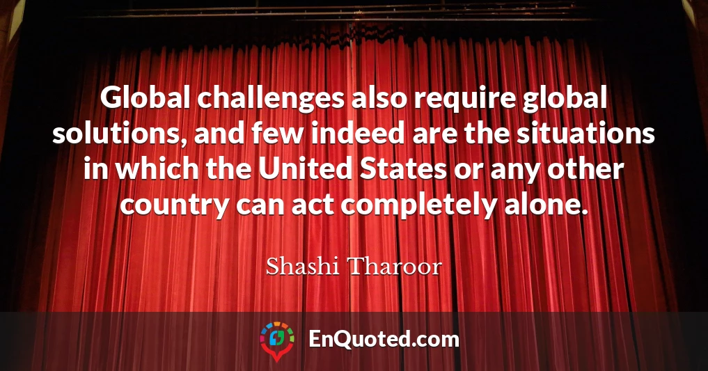 Global challenges also require global solutions, and few indeed are the situations in which the United States or any other country can act completely alone.