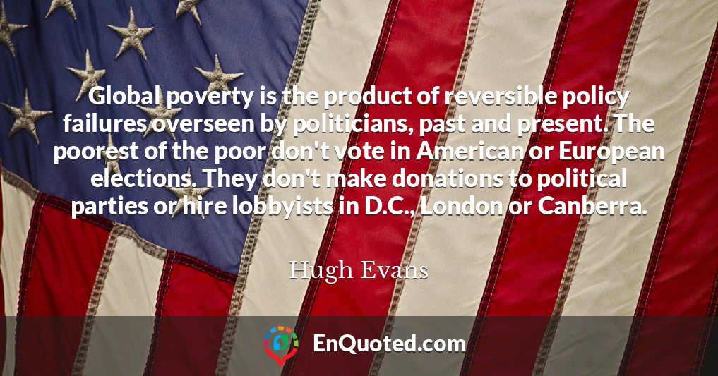 Global poverty is the product of reversible policy failures overseen by politicians, past and present. The poorest of the poor don't vote in American or European elections. They don't make donations to political parties or hire lobbyists in D.C., London or Canberra.