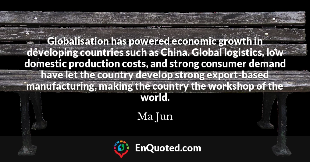 Globalisation has powered economic growth in developing countries such as China. Global logistics, low domestic production costs, and strong consumer demand have let the country develop strong export-based manufacturing, making the country the workshop of the world.