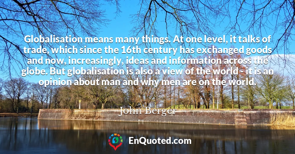 Globalisation means many things. At one level, it talks of trade, which since the 16th century has exchanged goods and now, increasingly, ideas and information across the globe. But globalisation is also a view of the world - it is an opinion about man and why men are on the world.