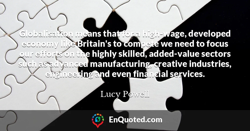 Globalisation means that for a high-wage, developed economy like Britain's to compete we need to focus our efforts on the highly skilled, added-value sectors such as advanced manufacturing, creative industries, engineering and even financial services.